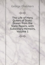 The Life of Mary, Queen of Scots: Drawn from the State Papers, with Subsidiary Memoirs, Volume 1