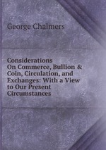 Considerations On Commerce, Bullion & Coin, Circulation, and Exchanges: With a View to Our Present Circumstances