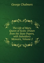 The Life of Mary, Queen of Scots: Drawn from the State Papers, with Subsidiary Memoirs, Volume 2