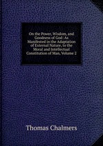 On the Power, Wisdom, and Goodness of God: As Manifested in the Adaptation of External Nature, to the Moral and Intellectual Constitution of Man, Volume 2