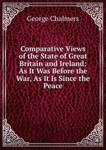 Comparative Views of the State of Great Britain and Ireland: As It Was Before the War, As It Is Since the Peace