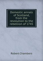 Domestic annals of Scotland, from the revolution to the rebellion of 1745