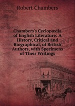 Chambers`s Cyclopdia of English Literature: A History, Critical and Biographical, of British Authors, with Specimens of Their Writings