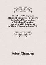 Chambers`s Cyclopdia of English Literature: A History, Critical and Biographical, of British and American Authors, with Specimens of Their Writings, Volumes 7-8