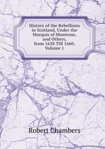 History of the Rebellions in Scotland, Under the Marquis of Montrose, and Others, from 1638 Till 1660, Volume 1