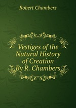 Vestiges of the Natural History of Creation By R. Chambers