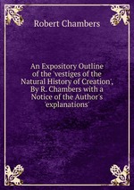 An Expository Outline of the `vestiges of the Natural History of Creation`, By R. Chambers with a Notice of the Author`s `explanations`