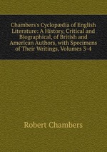 Chambers`s Cyclopdia of English Literature: A History, Critical and Biographical, of British and American Authors, with Specimens of Their Writings, Volumes 3-4