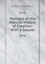 Vestiges of the Natural History of Creation: With a Sequel