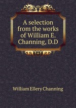 A selection from the works of William E. Channing, D.D