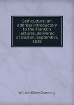 Self-culture: an address introductory to the Franklin lectures, delivered at Boston, September, 1838