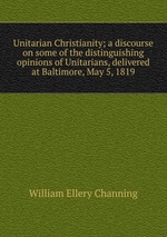 Unitarian Christianity; a discourse on some of the distinguishing opinions of Unitarians, delivered at Baltimore, May 5, 1819