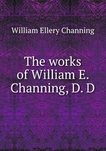 The works of William E. Channing, D. D