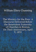 The Ministry for the Poor: A Discourse Delivered Before the Benevolent Fraternity of Churches in Boston, On Their Anniversary, April 9, 1835