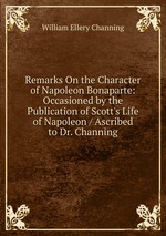 Remarks On the Character of Napoleon Bonaparte: Occasioned by the Publication of Scott`s Life of Napoleon / Ascribed to Dr. Channing