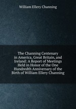 The Channing Centenary in America, Great Britain, and Ireland: A Report of Meetings Held in Honor of the One Hundredth Anniversary of the Birth of William Ellery Channing