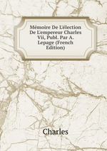 Mmoire De L`lection De L`empereur Charles Vii, Publ. Par A. Lepage (French Edition)