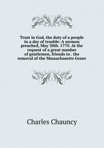 Trust in God, the duty of a people in a day of trouble: A sermon preached, May 30th. 1770. At the request of a great number of gentlemen, friends to . the removal of the Massachusetts Gener