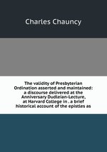 The validity of Presbyterian Ordination asserted and maintained: a discourse delivered at the Anniversary Dudleian-Lecture, at Harvard College in . a brief historical account of the epistles as