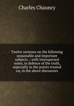 Twelve sermons on the following seasonable and important subjects .: with interspersed notes, in defence of the truth, especially in the points treated on, in the above discourses