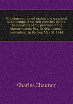 Ministers cautioned against the occasions of contempt: A sermon preached before the ministers of the province of the Massachusetts-Bay, in New . annual convention, in Boston; May 31. 1744