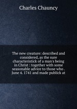 The new creature: described and considered, as the sure characteristick of a man`s being in Christ : together with some seasonable advice to those who . June 4. 1741 and made publick at