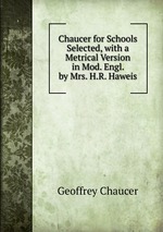 Chaucer for Schools Selected, with a Metrical Version in Mod. Engl. by Mrs. H.R. Haweis