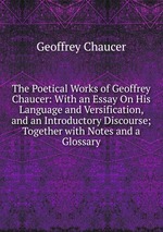 The Poetical Works of Geoffrey Chaucer: With an Essay On His Language and Versification, and an Introductory Discourse; Together with Notes and a Glossary