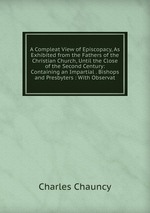 A Compleat View of Episcopacy, As Exhibited from the Fathers of the Christian Church, Until the Close of the Second Century: Containing an Impartial . Bishops and Presbyters : With Observat