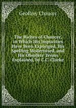 The Riches of Chaucer, in Which His Impurities Have Been Expunged, His Spelling Modernised, and His Obsolete Terms Explained, by C.C. Clarke