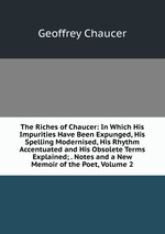 The Riches of Chaucer: In Which His Impurities Have Been Expunged, His Spelling Modernised, His Rhythm Accentuated and His Obsolete Terms Explained; . Notes and a New Memoir of the Poet, Volume 2