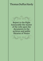 Report to the Right honourable the master of the rolls upon the documents in the archives and public libraries of Venice