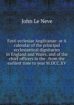 Fasti ecclesiae Anglicanae: or A calendar of the principal ecclesiastical dignitaries in England and Wales, and of the chief officers in the . from the earliest time to year M.DCC.XV