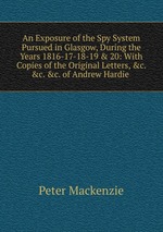 An Exposure of the Spy System Pursued in Glasgow, During the Years 1816-17-18-19 & 20: With Copies of the Original Letters, &c. &c. &c. of Andrew Hardie