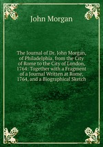 The Journal of Dr. John Morgan, of Philadelphia, from the City of Rome to the City of London, 1764: Together with a Fragment of a Journal Written at Rome, 1764, and a Biographical Sketch