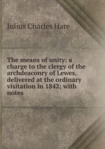 The means of unity: a charge to the clergy of the archdeaconry of Lewes, delivered at the ordinary visitation in 1842; with notes