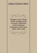 Charges to the Clergy of the Archdeaconry of Lewes, Delivered at the Ordinary Visitation in the Years 1843, 1845, 1846