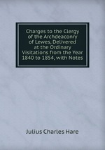 Charges to the Clergy of the Archdeaconry of Lewes, Delivered at the Ordinary Visitations from the Year 1840 to 1854, with Notes