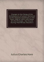 Charges to the Clergy of the Archdeaconry of Lewes: Delivered at the Ordinary Visitations in the Years 1840 to 1854. with Notes On the Principal . the Church During That Period, Volume 3