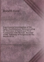 Experimental Investigation of the Spirit Manifestations: Demonstrating the Existence of Spirits and Their Communion with Mortals. Doctrine of the . Influence of Scripture On the Morals of Ch