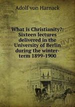 What is Christianity?: Sixteen lectures delivered in the University of Berlin during the winter-term 1899-1900