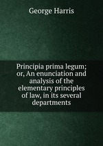 Principia prima legum; or, An enunciation and analysis of the elementary principles of law, in its several departments