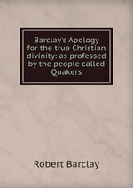 Barclay`s Apology for the true Christian divinity: as professed by the people called Quakers