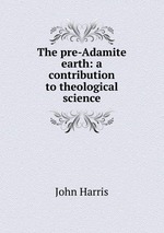 The pre-Adamite earth: a contribution to theological science