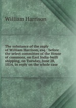 The substance of the reply of William Harrison, esq.: before the select committee of the House of commons, on East India-built shipping, on Tuesday, June 28, 1814, in reply on the whole case