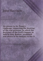 An answer to Dr. Pusey`s challenge: respecting the doctrine of the real presence, in which the doctrines of the Lord`s Supper, as held by him, Roman . examined and shown to be contrary to the H