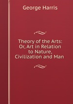 Theory of the Arts: Or, Art in Relation to Nature, Civilization and Man