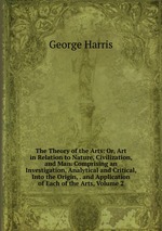 The Theory of the Arts: Or, Art in Relation to Nature, Civilization, and Man. Comprising an Investigation, Analytical and Critical, Into the Origin, . and Application of Each of the Arts, Volume 2