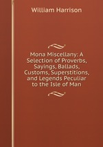 Mona Miscellany: A Selection of Proverbs, Sayings, Ballads, Customs, Superstitions, and Legends Peculiar to the Isle of Man