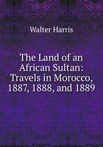The Land of an African Sultan: Travels in Morocco, 1887, 1888, and 1889